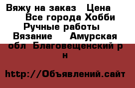 Вяжу на заказ › Цена ­ 800 - Все города Хобби. Ручные работы » Вязание   . Амурская обл.,Благовещенский р-н